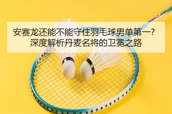 安赛龙还能不能守住羽毛球男单第一？深度解析丹麦名将的卫冕之路