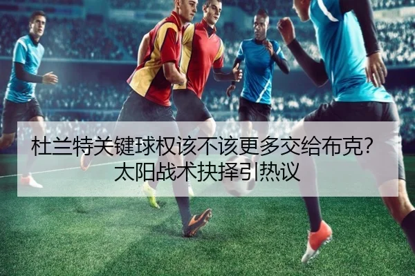 杜兰特关键球权该不该更多交给布克？太阳战术抉择引热议