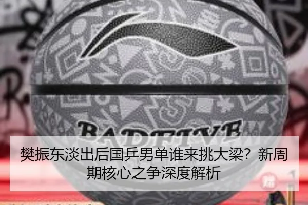 樊振东淡出后国乒男单谁来挑大梁？新周期核心之争深度解析